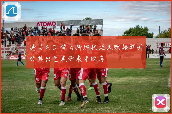 迪马利亚赞马斯坦托诺天赋超群并对其出色表现表示欣喜