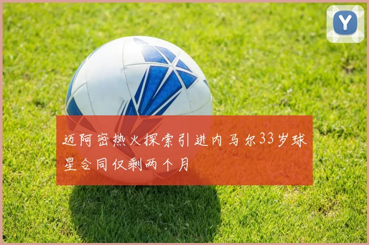 迈阿密热火探索引进内马尔33岁球星合同仅剩两个月