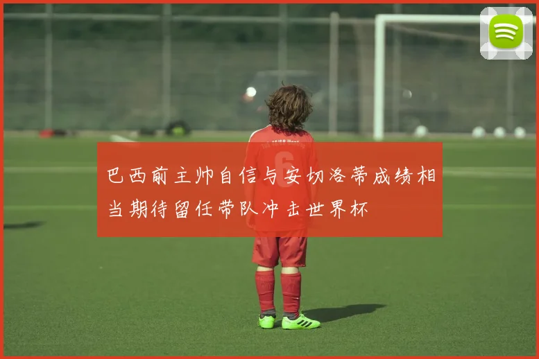 巴西前主帅自信与安切洛蒂成绩相当期待留任带队冲击世界杯