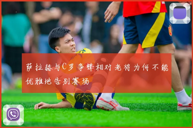 萨拉赫与C罗争锋相对老将为何不能优雅地告别赛场