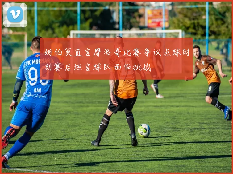 姆伯莫直言摩洛哥比赛争议点球时刻赛后坦言球队面临挑战