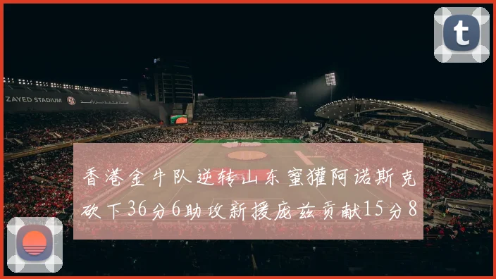 香港金牛队逆转山东蜜獾阿诺斯克砍下36分6助攻新援庞兹贡献15分8篮板9助攻