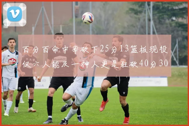 百分百命中率砍下25分13篮板现役仅六人能及一神人更是狂砍40分30篮板大三元