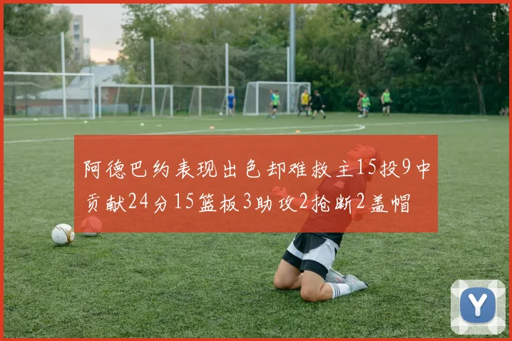 阿德巴约表现出色却难救主15投9中贡献24分15篮板3助攻2抢断2盖帽