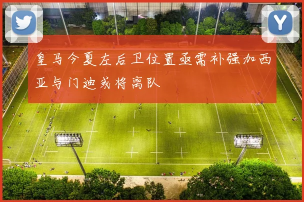 皇马今夏左后卫位置亟需补强加西亚与门迪或将离队