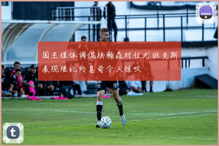 国王媒体调侃杨瀚森对位尤班克斯表现堪比约基奇令人惊叹