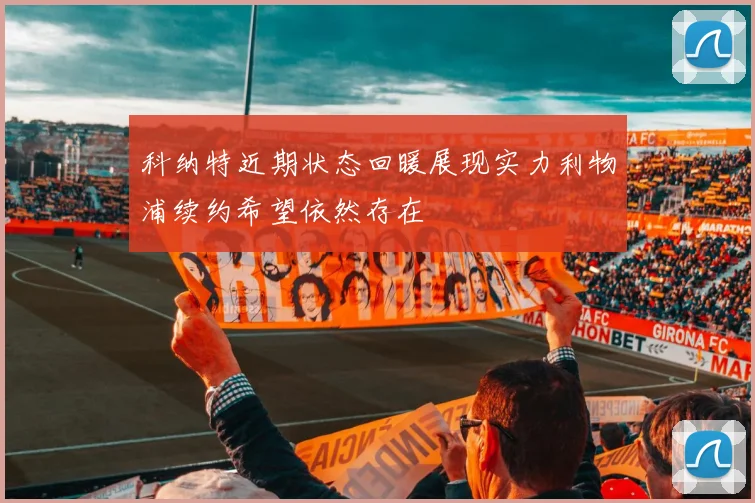 科纳特近期状态回暖展现实力利物浦续约希望依然存在