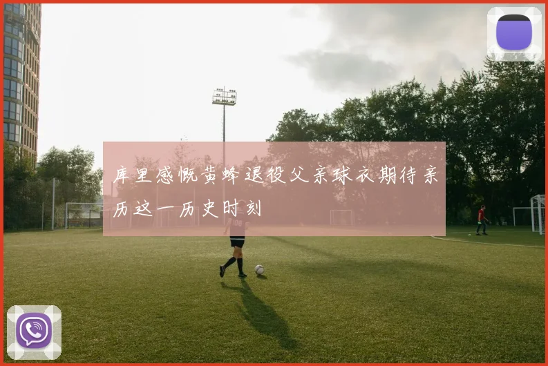 库里感慨黄蜂退役父亲球衣期待亲历这一历史时刻