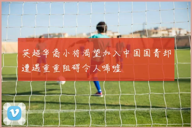 英超华裔小将渴望加入中国国青却遭遇重重阻碍令人唏嘘