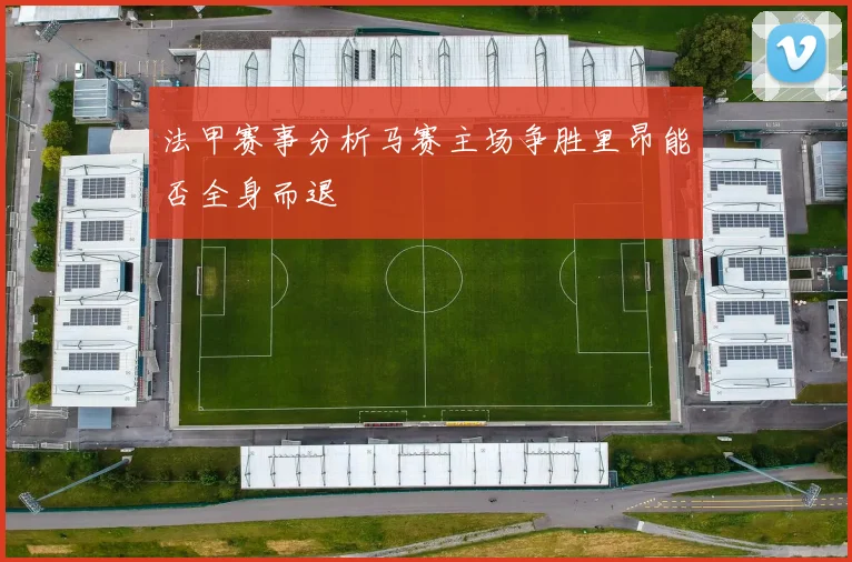 法甲赛事分析马赛主场争胜里昂能否全身而退