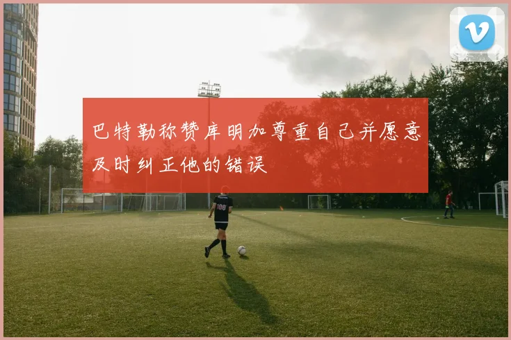 巴特勒称赞库明加尊重自己并愿意及时纠正他的错误