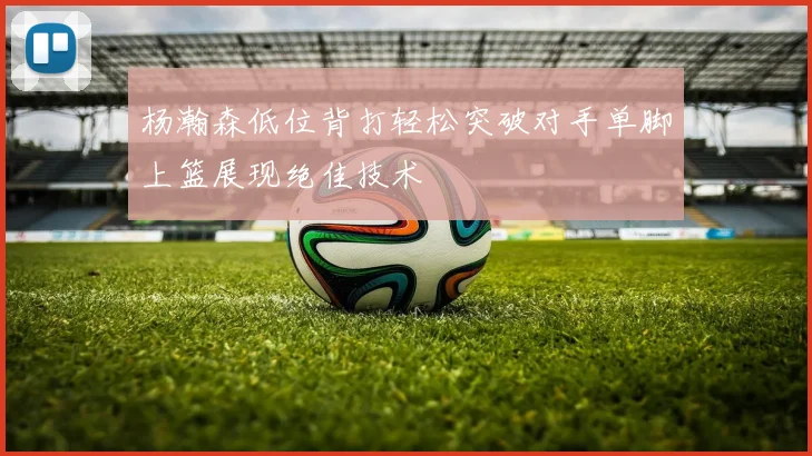 杨瀚森低位背打轻松突破对手单脚上篮展现绝佳技术