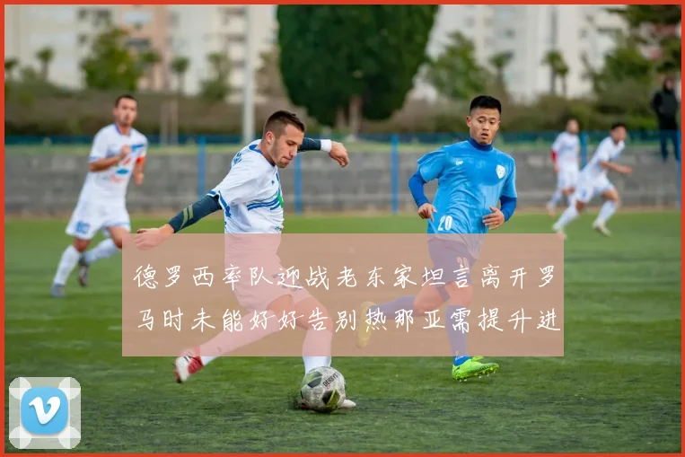 德罗西率队迎战老东家坦言离开罗马时未能好好告别热那亚需提升进攻强度