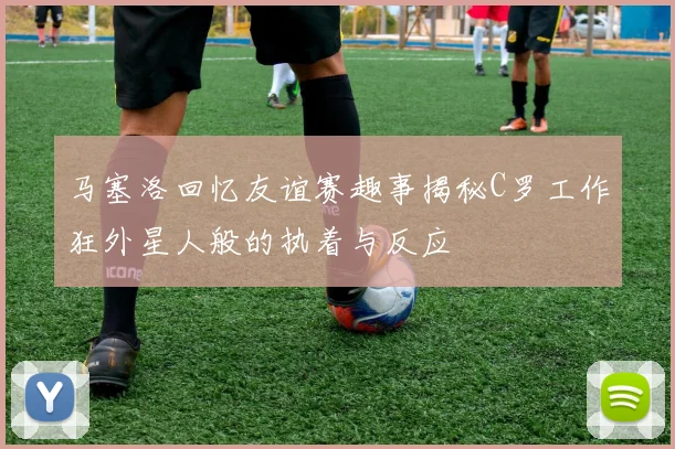 马塞洛回忆友谊赛趣事揭秘C罗工作狂外星人般的执着与反应