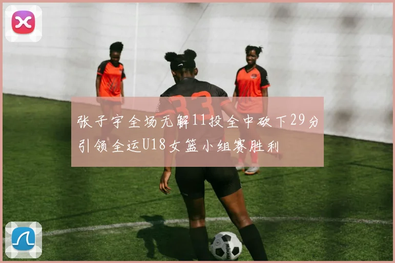 张子宇全场无解11投全中砍下29分引领全运U18女篮小组赛胜利