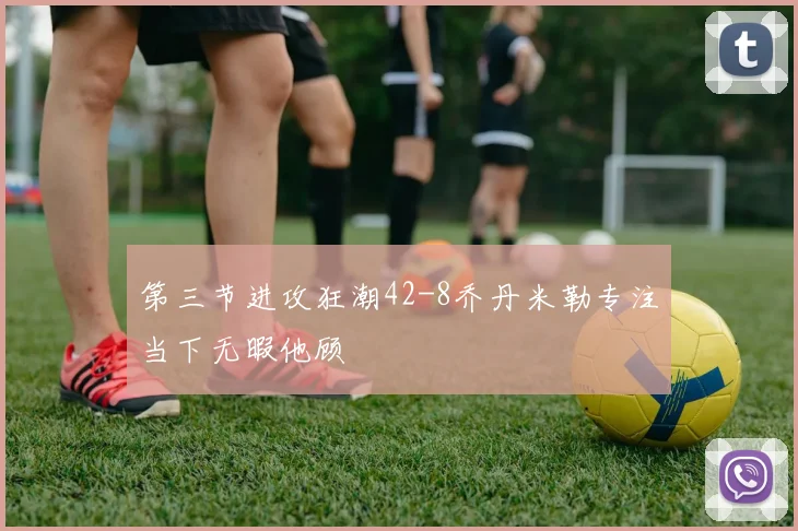 第三节进攻狂潮42-8乔丹米勒专注当下无暇他顾