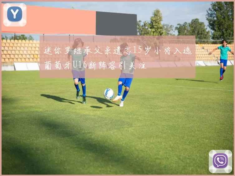 迷你罗继承父亲遗志15岁小将入选葡萄牙U16新阵容引关注