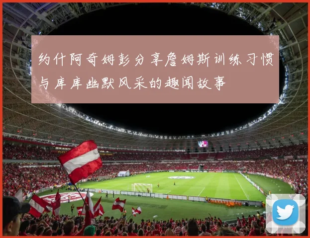 约什阿奇姆彭分享詹姆斯训练习惯与库库幽默风采的趣闻故事