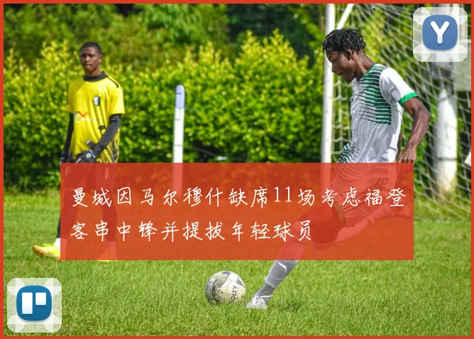 曼城因马尔穆什缺席11场考虑福登客串中锋并提拔年轻球员