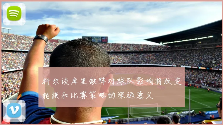 科尔谈库里缺阵对球队影响将改变轮换和比赛策略的深远意义