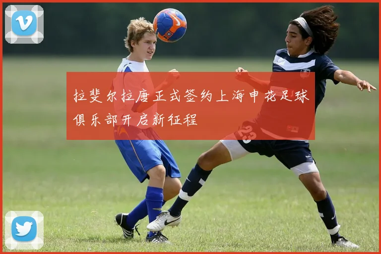 拉斐尔拉唐正式签约上海申花足球俱乐部开启新征程