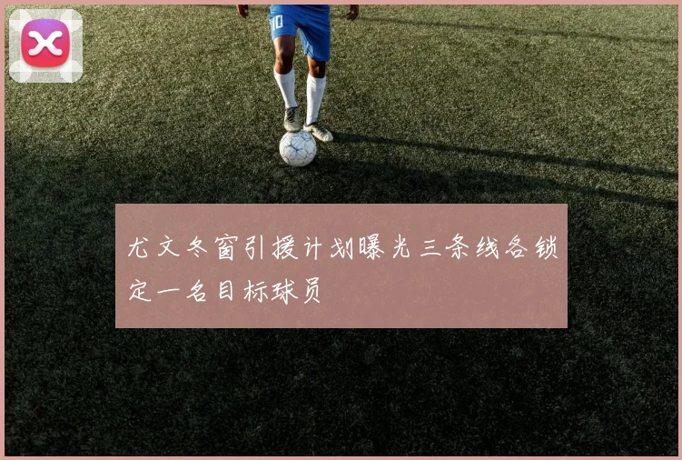 尤文冬窗引援计划曝光三条线各锁定一名目标球员
