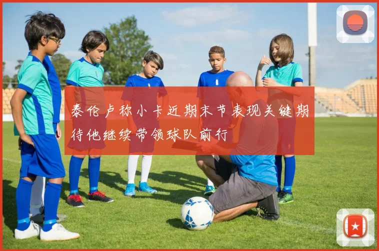 泰伦卢称小卡近期末节表现关键期待他继续带领球队前行