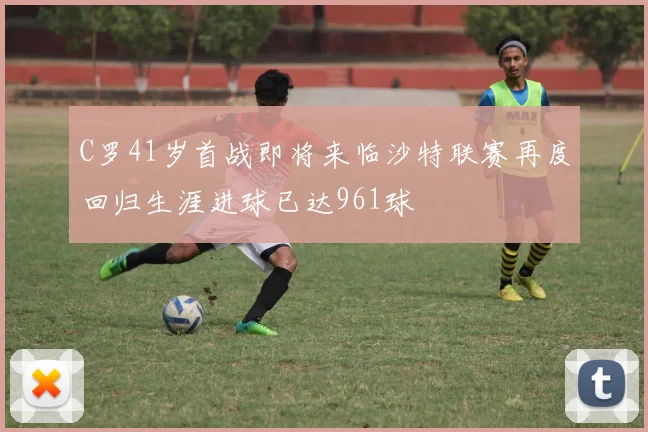 C罗41岁首战即将来临沙特联赛再度回归生涯进球已达961球