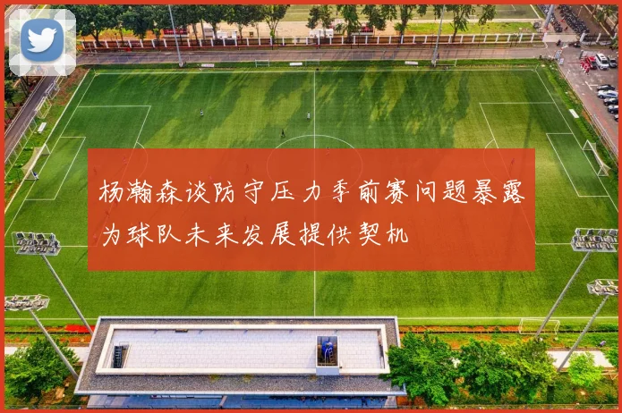 杨瀚森谈防守压力季前赛问题暴露为球队未来发展提供契机