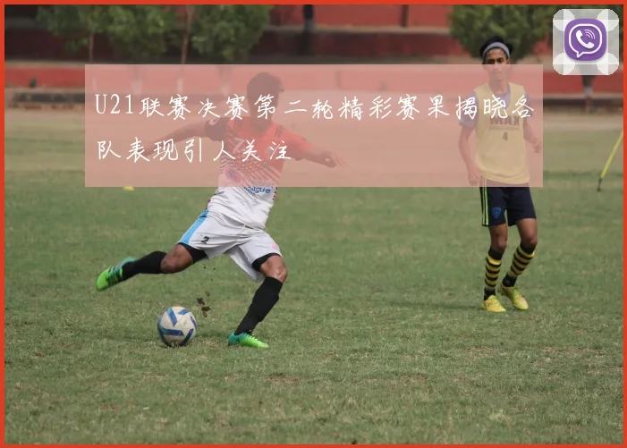 U21联赛决赛第二轮精彩赛果揭晓各队表现引人关注