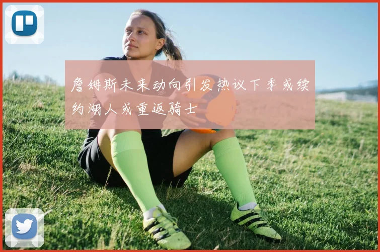詹姆斯未来动向引发热议下季或续约湖人或重返骑士