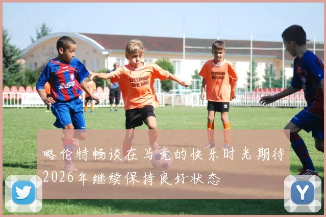 略伦特畅谈在马竞的快乐时光期待2026年继续保持良好状态