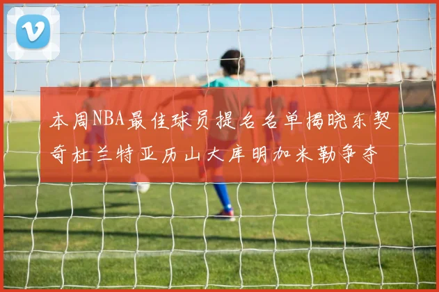 本周NBA最佳球员提名名单揭晓东契奇杜兰特亚历山大库明加米勒争夺荣誉