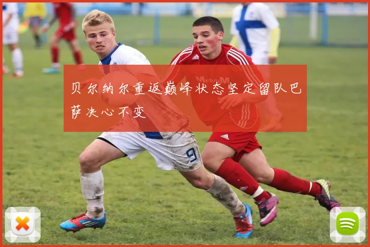 贝尔纳尔重返巅峰状态坚定留队巴萨决心不变