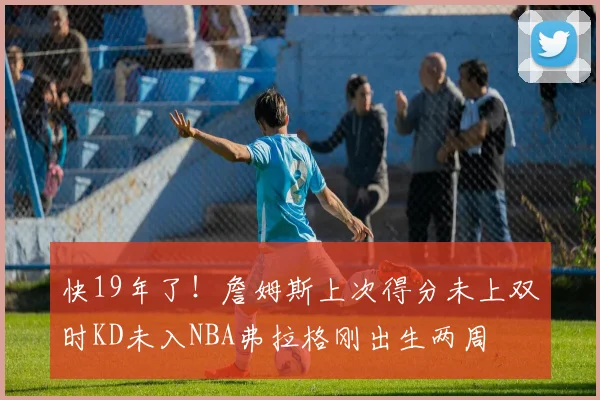 快19年了！詹姆斯上次得分未上双时KD未入NBA弗拉格刚出生两周